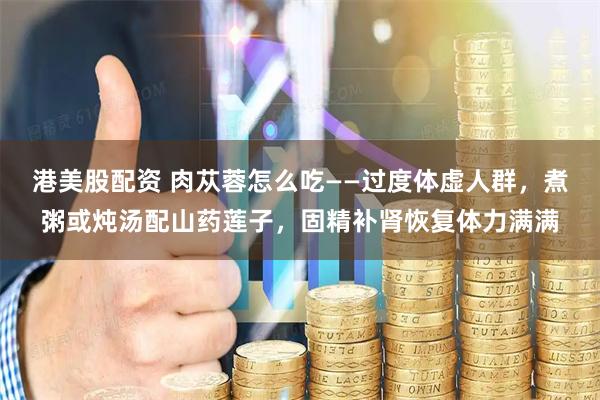 港美股配资 肉苁蓉怎么吃——过度体虚人群，煮粥或炖汤配山药莲子，固精补肾恢复体力满满