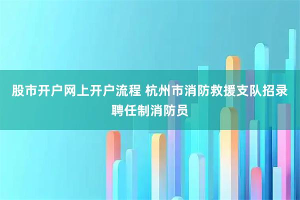 股市开户网上开户流程 杭州市消防救援支队招录聘任制消防员