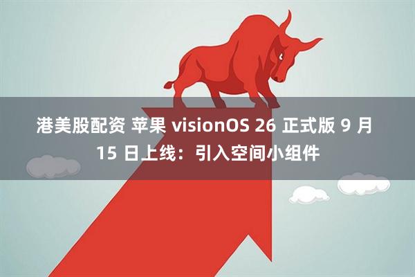 港美股配资 苹果 visionOS 26 正式版 9 月 15 日上线：引入空间小组件