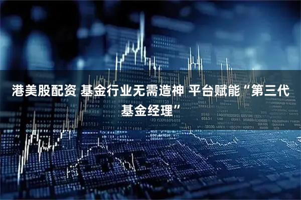 港美股配资 基金行业无需造神 平台赋能“第三代基金经理”