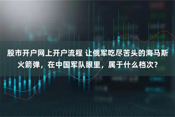 股市开户网上开户流程 让俄军吃尽苦头的海马斯火箭弹，在中国军队眼里，属于什么档次？