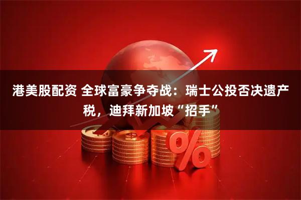 港美股配资 全球富豪争夺战：瑞士公投否决遗产税，迪拜新加坡“招手”