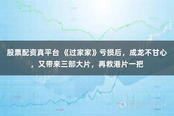 股票配资真平台 《过家家》亏损后，成龙不甘心，又带来三部大片，再救港片一把