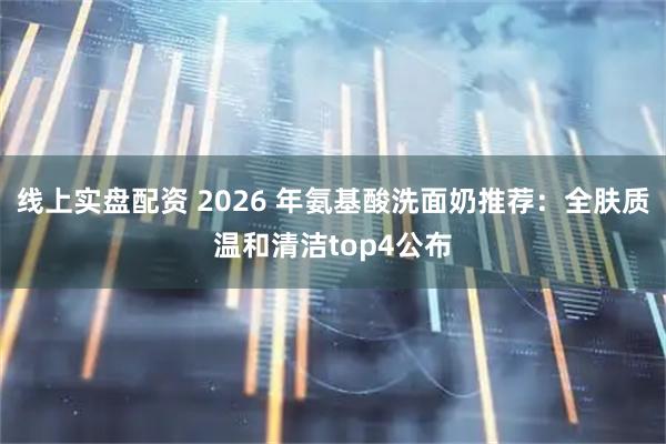 线上实盘配资 2026 年氨基酸洗面奶推荐：全肤质温和清洁top4公布