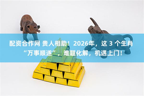 配资合作网 贵人相助！2026年，这 3 个生肖 “万事顺遂”，难题化解，机遇上门！