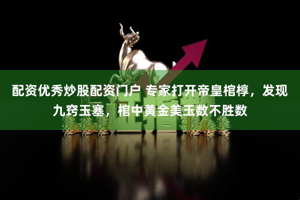 配资优秀炒股配资门户 专家打开帝皇棺椁，发现九窍玉塞，棺中黄金美玉数不胜数