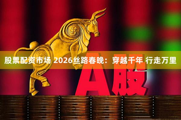 股票配资市场 2026丝路春晚：穿越千年 行走万里