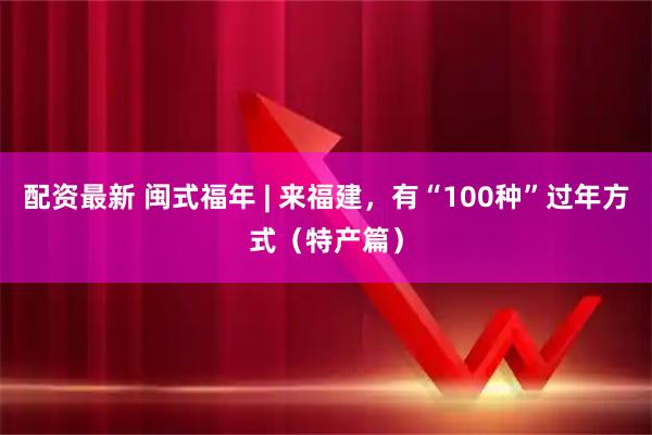 配资最新 闽式福年 | 来福建，有“100种”过年方式（特产篇）