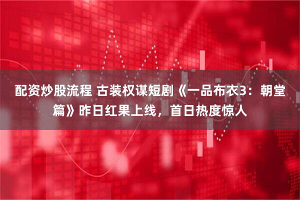 配资炒股流程 古装权谋短剧《一品布衣3：朝堂篇》昨日红果上线，首日热度惊人