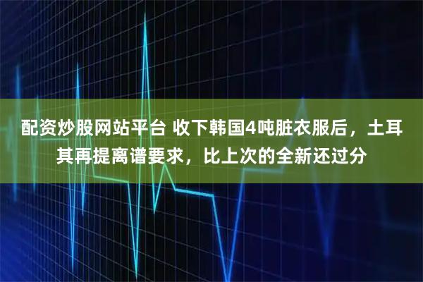 配资炒股网站平台 收下韩国4吨脏衣服后,土耳其再提离谱要求,比上次的全新还过分