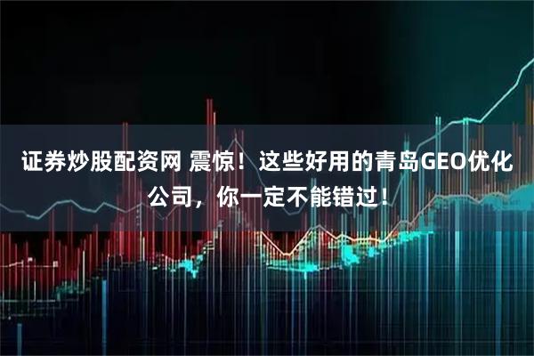 证券炒股配资网 震惊！这些好用的青岛GEO优化公司，你一定不能错过！