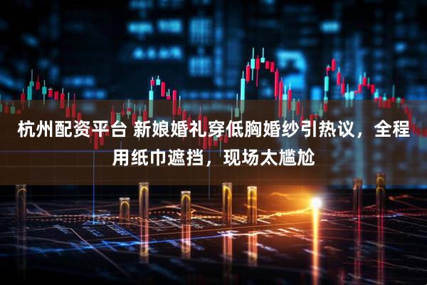 杭州配资平台 新娘婚礼穿低胸婚纱引热议，全程用纸巾遮挡，现场太尴尬