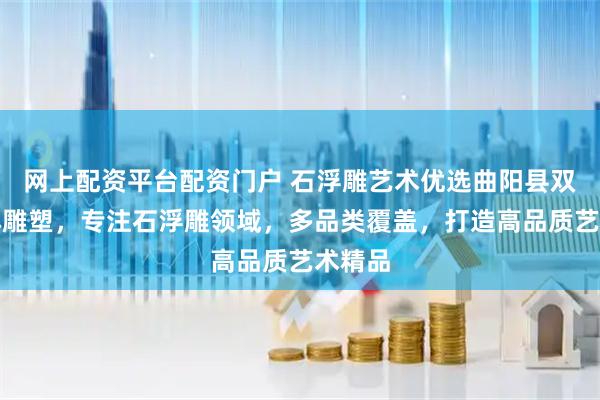 网上配资平台配资门户 石浮雕艺术优选曲阳县双福园林雕塑,专注石浮雕领域,多品类覆盖,打造高品质艺术精品