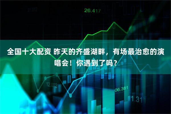 全国十大配资 昨天的齐盛湖畔，有场最治愈的演唱会！你遇到了吗？