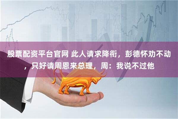 股票配资平台官网 此人请求降衔,彭德怀劝不动,只好请周恩来总理,周:我说不过他