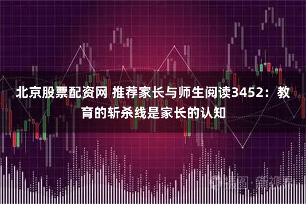 北京股票配资网 推荐家长与师生阅读3452:教育的斩杀线是家长的认知