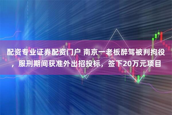 配资专业证券配资门户 南京一老板醉驾被判拘役，服刑期间获准外出招投标，签下20万元项目