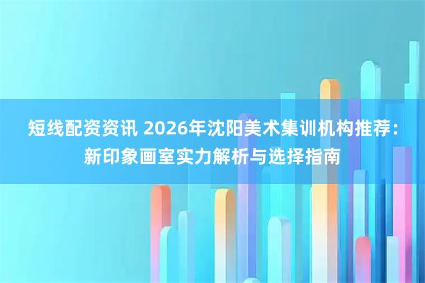 短线配资资讯 2026年沈阳美术集训机构推荐：新印象画室实力解析与选择指南