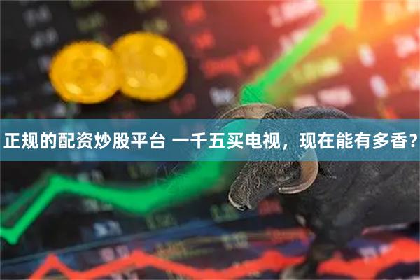 正规的配资炒股平台 一千五买电视，现在能有多香？