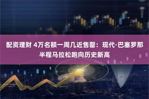 配资理财 4万名额一周几近售罄：现代·巴塞罗那半程马拉松跑向历史新高
