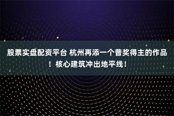 股票实盘配资平台 杭州再添一个普奖得主的作品！核心建筑冲出地平线！