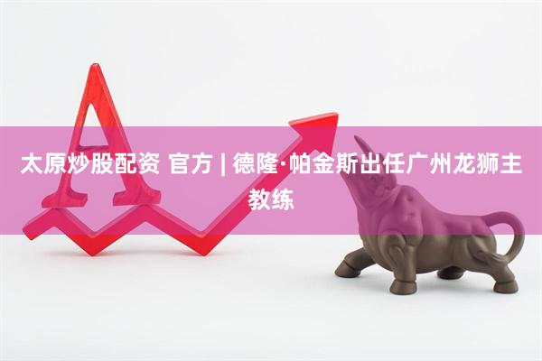 太原炒股配资 官方 | 德隆·帕金斯出任广州龙狮主教练