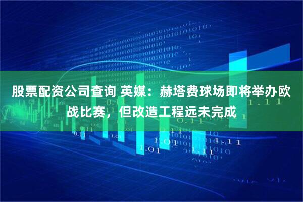 股票配资公司查询 英媒：赫塔费球场即将举办欧战比赛，但改造工程远未完成